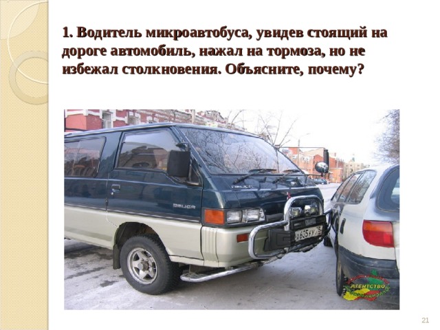 1. Водитель микроавтобуса, увидев стоящий на дороге автомобиль, нажал на тормоза, но не избежал столкновения. Объясните, почему?  
