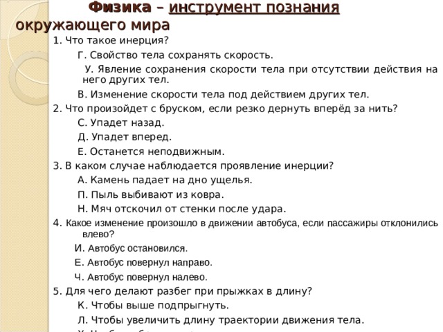  Физика – инструмент познания окружающего мира 1. Что такое инерция?  Г. Свойство тела сохранять скорость.  У. Явление сохранения скорости тела при отсутствии действия на него других тел.  В. Изменение скорости тела под действием других тел. 2. Что произойдет с бруском, если резко дернуть вперёд за нить?  С. Упадет назад.  Д. Упадет вперед.  Е. Останется неподвижным. 3. В каком случае наблюдается проявление инерции?  А. Камень падает на дно ущелья.  П. Пыль выбивают из ковра.  Н. Мяч отскочил от стенки после удара. 4. Какое изменение произошло в движении автобуса, если пассажиры отклонились влево?  И. Автобус остановился.  Е . Автобус повернул направо.  Ч . Автобус повернул налево. 5. Для чего делают разбег при прыжках в длину?  К. Чтобы выше подпрыгнуть.  Л. Чтобы увеличить длину траектории движения тела.  Х. Чтобы набрать скорость для толчка. 