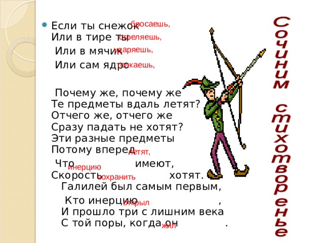   бросаешь, Если ты снежок  Или в тире ты  Или в мячик  Или сам ядро  Почему же, почему же  Те предметы вдаль летят?  Отчего же, отчего же  Сразу падать не хотят?  Эти разные предметы  Потому вперед  Что имеют,  Скорость хотят.  Галилей был самым первым,  Кто инерцию ,  И прошло три с лишним века  С той поры, когда он .  стреляешь,  ударяешь, толкаешь,  летят,   инерцию  сохранить   открыл  жил 