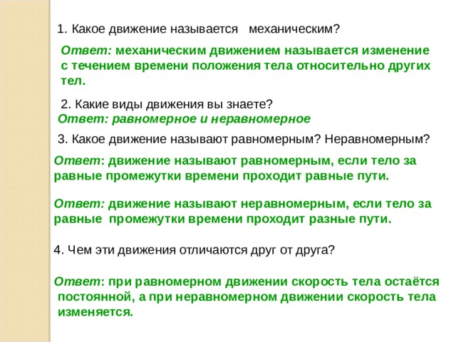  1. Какое движение называется механическим?  Ответ: механическим движением называется изменение  с течением времени положения тела относительно других  тел.  2. Какие виды движения вы знаете?   Ответ: равномерное и неравномерное  3. Какое движение называют равномерным? Неравномерным?  Ответ : движение называют равномерным, если тело за  равные промежутки времени проходит равные пути.  Ответ: движение называют неравномерным, если тело за  равные промежутки времени проходит разные пути.   4. Чем эти движения отличаются друг от друга?  Ответ : при равномерном движении скорость тела остаётся  постоянной, а при неравномерном движении скорость тела  изменяется. 