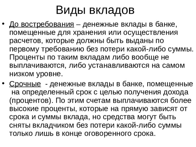 Виды вкладов До востребования – денежные вклады в банке, помещенные для хранения или осуществления расчетов, которые должны быть выданы по первому требованию без потери какой-либо суммы. Проценты по таким вкладам либо вообще не выплачиваются, либо устанавливаются на самом низком уровне. Срочные - денежные вклады в банке, помещенные на определенный срок с целью получения дохода (процентов). По этим счетам выплачиваются более высокие проценты, которые на прямую зависят от срока и суммы вклада, но средства могут быть сняты вкладчиком без потери какой-либо суммы только лишь в конце оговоренного срока.  
