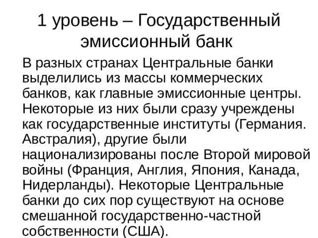 1 уровень – Государственный эмиссионный банк В разных странах Центральные банки выделились из массы коммерческих банков, как главные эмиссионные центры. Некоторые из них были сразу учреждены как государственные институты (Германия. Австралия), другие были национализированы после Второй мировой войны (Франция, Англия, Япония, Канада, Нидерланды). Некоторые Центральные банки до сих пор существуют на основе смешанной государственно-частной собственности (США). 