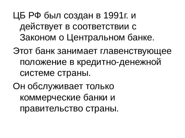 ЦБ РФ был создан в 1991г. и действует в соответствии с Законом о Центральном банке. Этот банк занимает главенствующее положение в кредитно-денежной системе страны. Он обслуживает только коммерческие банки и правительство страны. 