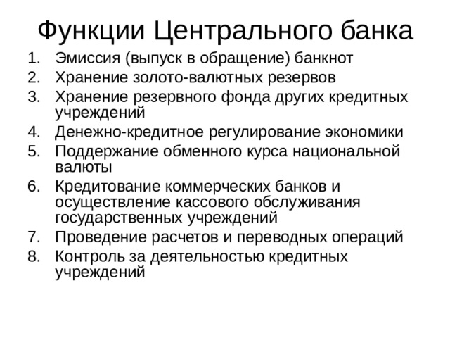 Функции Центрального банка Эмиссия (выпуск в обращение) банкнот Хранение золото-валютных резервов Хранение резервного фонда других кредитных учреждений Денежно-кредитное регулирование экономики Поддержание обменного курса национальной валюты Кредитование коммерческих банков и осуществление кассового обслуживания государственных учреждений Проведение расчетов и переводных операций Контроль за деятельностью кредитных учреждений 