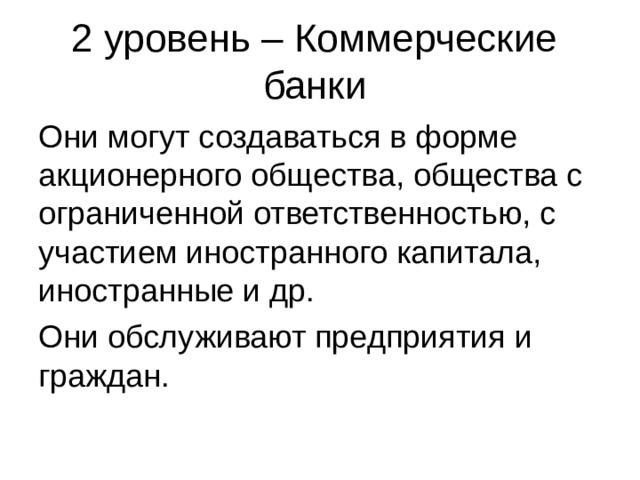 2 уровень – Коммерческие банки Они могут создаваться в форме акционерного общества, общества с ограниченной ответственностью, с участием иностранного капитала, иностранные и др. Они обслуживают предприятия и граждан. 