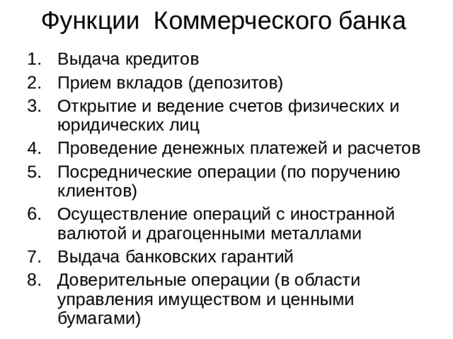 Функции Коммерческого банка Выдача кредитов Прием вкладов (депозитов) Открытие и ведение счетов физических и юридических лиц Проведение денежных платежей и расчетов Посреднические операции (по поручению клиентов) Осуществление операций с иностранной валютой и драгоценными металлами Выдача банковских гарантий Доверительные операции (в области управления имуществом и ценными бумагами) 