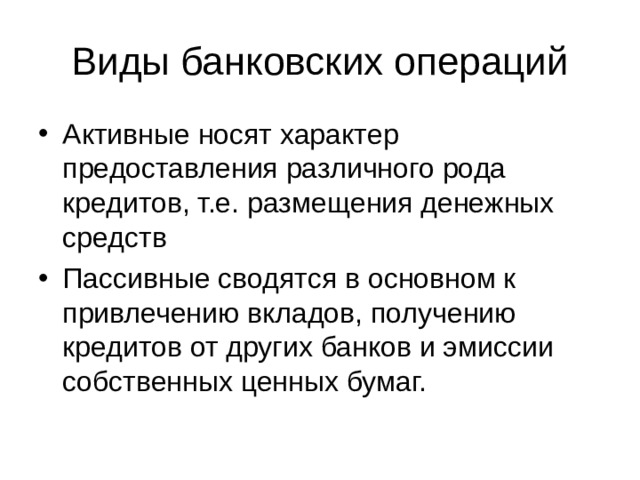 Виды банковских операций Активные носят характер предоставления различного рода кредитов, т.е. размещения денежных средств Пассивные сводятся в основном к привлечению вкладов, получению кредитов от других банков и эмиссии собственных ценных бумаг. 
