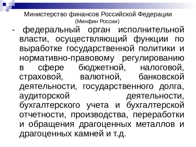Министерство финансов Российской Федерации (Минфин России) - федеральный орган исполнительной власти, осуществляющий функции по выработке государственной политики и нормативно-правовому регулированию в сфере бюджетной, налоговой, страховой, валютной, банковской деятельности, государственного долга, аудиторской деятельности, бухгалтерского учета и бухгалтерской отчетности, производства, переработки и обращения драгоценных металлов и драгоценных камней и т.д. 