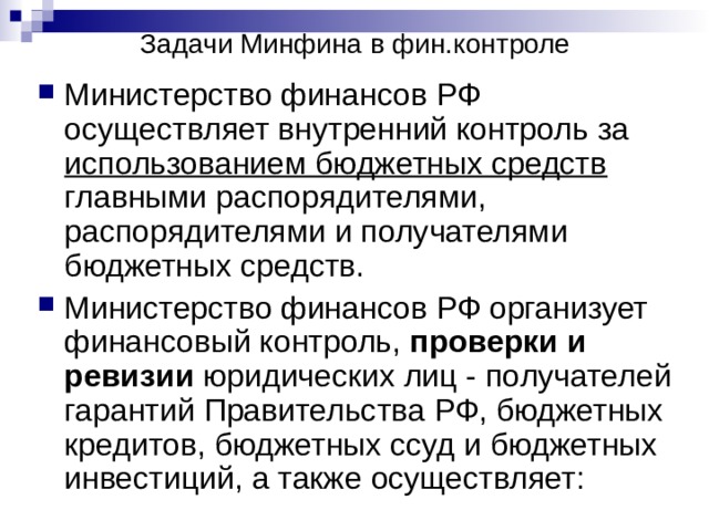 Задачи Минфина в фин.контроле Министерство финансов РФ осуществляет внутренний контроль за использованием бюджетных средств главными распорядителями, распорядителями и получателями бюджетных средств. Министерство финансов РФ организует финансовый контроль, проверки и ревизии юридических лиц - получателей гарантий Правительства РФ, бюджетных кредитов, бюджетных ссуд и бюджетных инвестиций, а также осуществляет:  