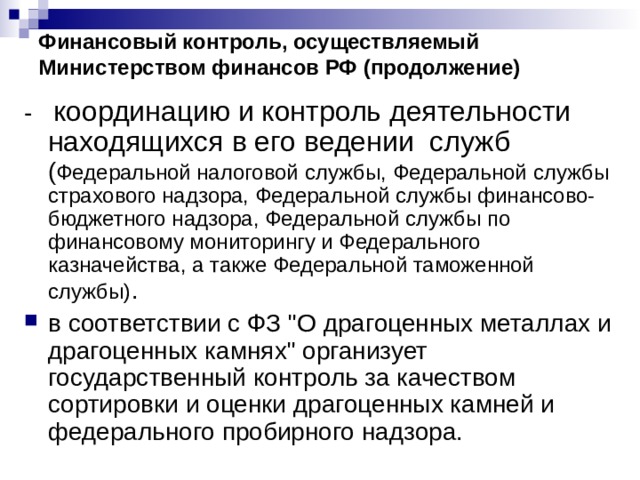 Финансовый контроль, осуществляемый Министерством финансов РФ (продолжение) - координацию и контроль деятельности находящихся в его ведении служб ( Федеральной налоговой службы, Федеральной службы страхового надзора, Федеральной службы финансово-бюджетного надзора, Федеральной службы по финансовому мониторингу и Федерального казначейства, а также Федеральной таможенной службы) . в соответствии с ФЗ 