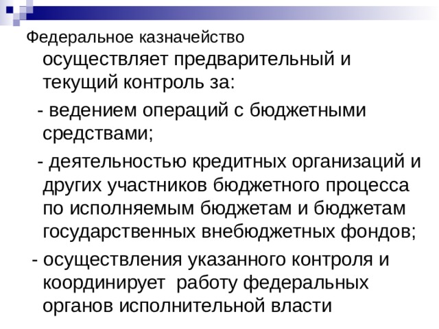 Федеральное казначейство  осуществляет предварительный и текущий контроль за:  - ведением операций с бюджетными средствами;  - деятельностью кредитных организаций и других участников бюджетного процесса по исполняемым бюджетам и бюджетам государственных внебюджетных фондов;  - осуществления указанного контроля и координирует работу федеральных органов исполнительной власти 