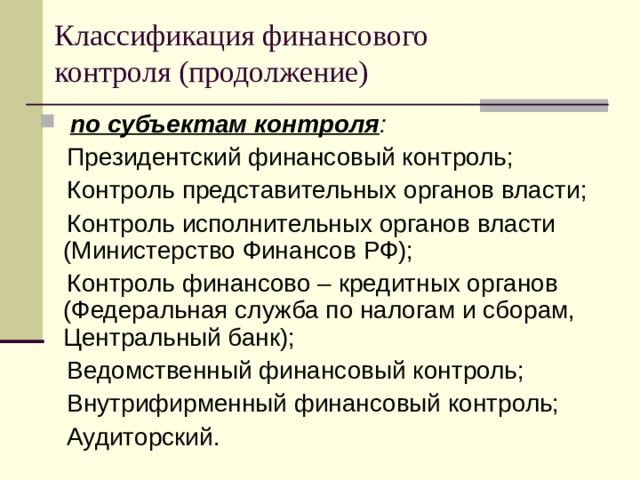 Классификация финансового  контроля (продолжение)  по субъектам контроля :  Президентский финансовый контроль;  Контроль представительных органов власти;  Контроль исполнительных органов власти (Министерство Финансов РФ);  Контроль финансово – кредитных органов (Федеральная служба по налогам и сборам, Центральный банк);  Ведомственный финансовый контроль;  Внутрифирменный финансовый контроль;  Аудиторский. 