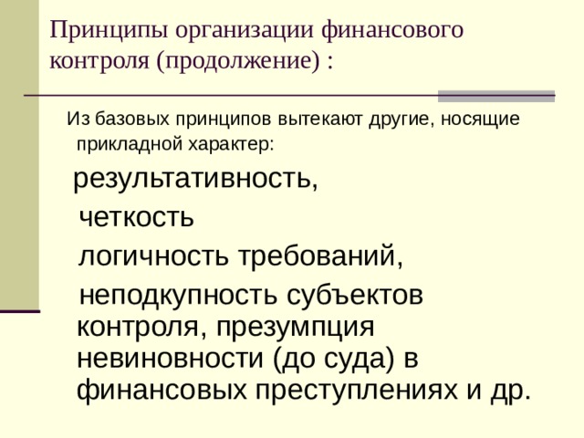 Принципы организации финансового контроля (продолжение) :  Из базовых принципов вытекают другие, носящие прикладной характер:   результативность,  четкость  логичность требований,  неподкупность субъектов контроля, презумпция невиновности (до суда) в финансовых преступлениях и др. 