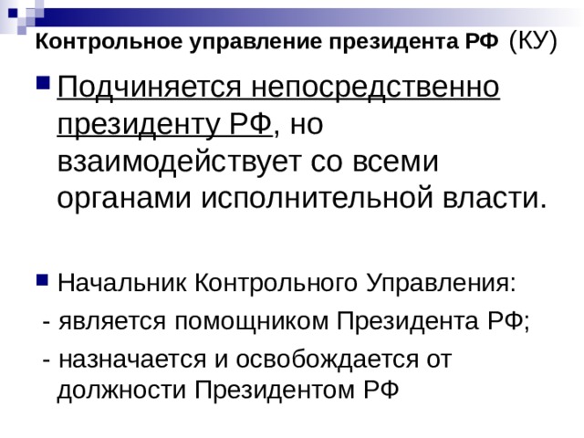 Контрольное управление президента РФ  (КУ) Подчиняется непосредственно президенту РФ , но взаимодействует со всеми органами исполнительной власти. Начальник Контрольного Управления:  - является помощником Президента РФ;  - назначается и освобождается от должности Президентом РФ 
