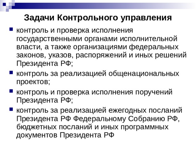 Задачи Контрольного управления контроль и проверка исполнения государственными органами исполнительной власти, а также организациями федеральных законов, указов, распоряжений и иных решений Президента РФ; контроль за реализацией общенациональных проектов; контроль и проверка исполнения поручений Президента РФ; контроль за реализацией ежегодных посланий Президента РФ Федеральному Собранию РФ, бюджетных посланий и иных программных документов Президента РФ 