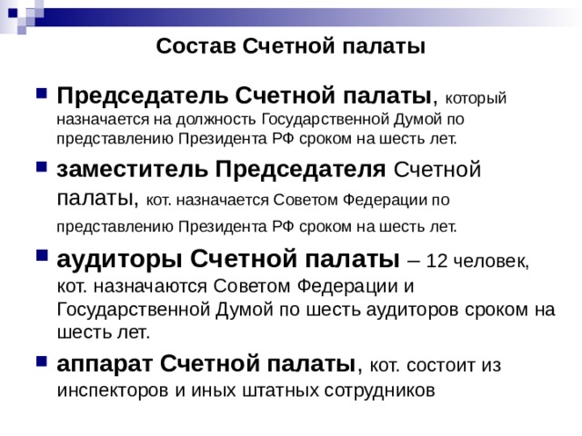 Состав Счетной палаты Председатель Счетной палаты , который назначается на должность Государственной Думой по представлению Президента РФ сроком на шесть лет. заместитель Председателя Счетной палаты, кот. назначается Советом Федерации по представлению Президента РФ сроком на шесть лет.  аудиторы Счетной палаты – 12 человек, кот. назначаются Советом Федерации и Государственной Думой по шесть аудиторов сроком на шесть лет. аппарат Счетной палаты ,  кот. состоит из инспекторов и иных штатных сотрудников 