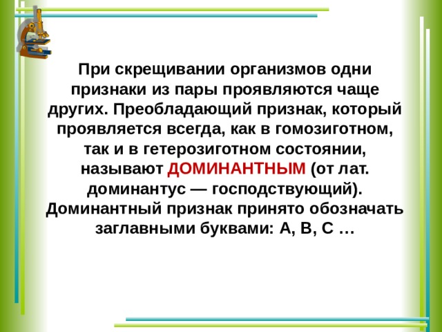 При скрещивании организмов одни признаки из пары проявляются чаще других. Преобладающий признак, который проявляется всегда, как в гомозиготном, так и в гетерозиготном состоянии, называют ДОМИНАНТНЫМ (от лат. доминантус — господствующий). Доминантный признак принято обозначать заглавными буквами: А, В, С … 