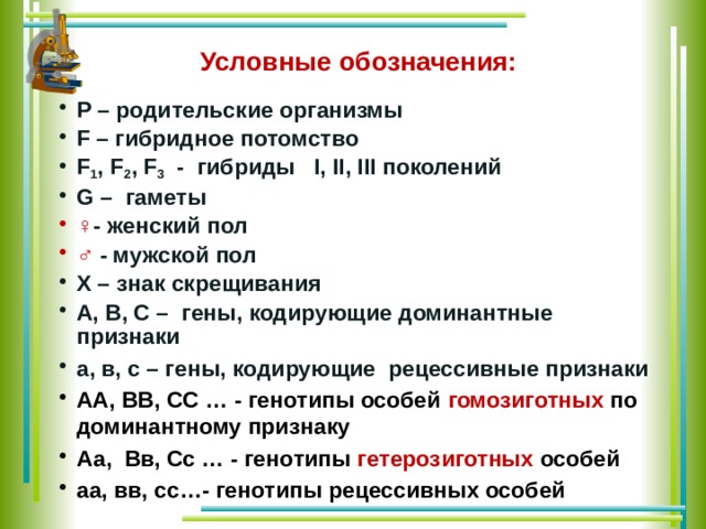 Условные обозначения: P – родительские организмы F – гибридное потомство F 1 , F 2 , F 3 - гибриды I, II, III поколений G – гаметы ♀ - женский пол ♂  - мужской пол X – знак скрещивания А, В, С – гены, кодирующие доминантные признаки а, в, с – гены, кодирующие рецессивные признаки АА, ВВ, СС … - генотипы особей гомозиготных по доминантному признаку Аа, Вв, Сс … - генотипы гетерозиготных особей аа, вв, сс…- генотипы рецессивных особей   