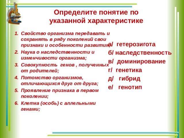 Определите понятие по указанной характеристике Свойство организма передавать и сохранять в ряду поколений свои признаки и особенности развития; Наука о наследственности и изменчивости организма; Совокупность генов , полученных от родителей; Потомство организмов, отличающихся друг от друга; Проявление признака в первом поколении; Клетка (особь) с аллельными генами;   а/ гетерозигота б/ наследственность в/ доминирование г/ генетика д/ гибрид е/ генотип 