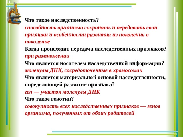 Что такое наследственность? способность организма сохранять и передавать свои признаки и особенности развития из поколения в поколение Когда происходит передача наследственных признаков? при размножении Что является носителем наследственной информации? молекулы ДНК, сосредоточенные в хромосомах Что является материальной основой наследственности, определяющей развитие признака? ген — участок молекулы ДНК Что такое генотип? совокупность всех наследственных признаков — генов организма, полученных от обоих родителей 