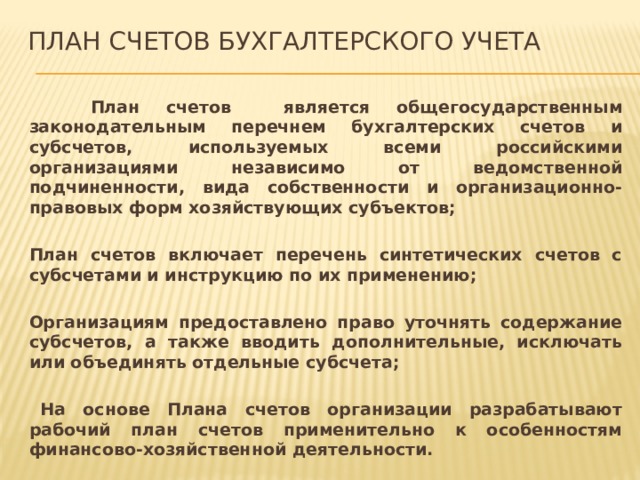 План счетов бухгалтерского учета   План счетов является общегосударственным законодательным перечнем бухгалтерских счетов и субсчетов, используемых всеми российскими организациями независимо от ведомственной подчиненности, вида собственности и организационно-правовых форм хозяйствующих субъектов;   План счетов включает перечень синтетических счетов с субсчетами и инструкцию по их применению;   Организациям предоставлено право уточнять содержание субсчетов, а также вводить дополнительные, исключать или объединять отдельные субсчета;    На основе Плана счетов организации разрабатывают рабочий план счетов применительно к особенностям финансово-хозяйственной деятельности. 