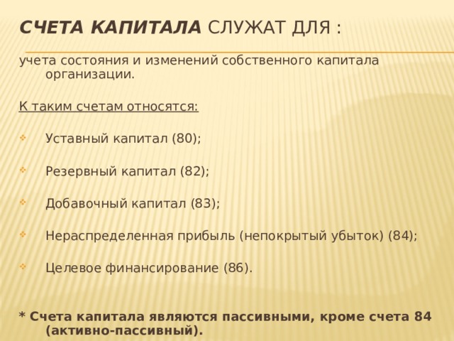 Счета капитала служат для : учета состояния и изменений собственного капитала организации. К таким счетам относятся: Уставный капитал (80); Резервный капитал (82); Добавочный капитал (83); Нераспределенная прибыль (непокрытый убыток) (84); Целевое финансирование (86). * Счета капитала являются пассивными, кроме счета 84 (активно-пассивный). 