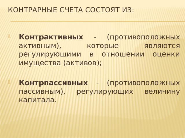 Контрарные счета состоят из:   Контрактивных - (противоположных активным), которые являются регулирующими в отношении оценки имущества (активов); Контрпассивных - (противоположных пассивным), регулирующих величину капитала. 