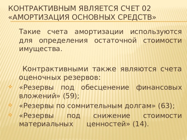 контрактивным является счет 02 «Амортизация основных средств»  Такие счета амортизации используются для определения остаточной стоимости имущества.   Контрактивными также являются счета оценочных резервов: «Резервы под обесценение финансовых вложений» (59); «Резервы по сомнительным долгам» (63); «Резервы под снижение стоимости материальных ценностей» (14). 