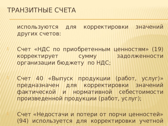Транзитные счета  используются для корректировки значений других счетов: Счет «НДС по приобретенным ценностям» (19) корректирует сумму задолженности организации бюджету по НДС; Счет 40 «Выпуск продукции (работ, услуг)» предназначен для корректировки значений фактической и нормативной себестоимости произведенной продукции (работ, услуг); Счет «Недостачи и потери от порчи ценностей» (94) используется для корректировки учетной стоимости имущества в результате проведенной инвентаризации. 