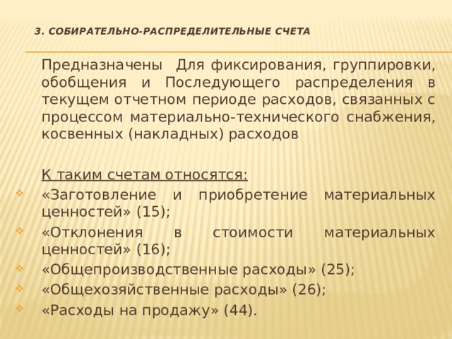   3. Собирательно-распределительные счета  Предназначены Для фиксирования, группировки, обобщения и Последующего распределения в текущем отчетном периоде расходов, связанных с процессом материально-технического снабжения, косвенных (накладных) расходов  К таким счетам относятся: «Заготовление и приобретение материальных ценностей» (15); «Отклонения в стоимости материальных ценностей» (16); «Общепроизводственные расходы» (25); «Общехозяйственные расходы» (26); «Расходы на продажу» (44). 
