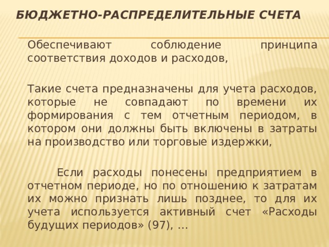Бюджетно-распределительные счета  Обеспечивают соблюдение принципа соответствия доходов и расходов,  Такие счета предназначены для учета расходов, которые не совпадают по времени их формирования с тем отчетным периодом, в котором они должны быть включены в затраты на производство или торговые издержки,   Если расходы понесены предприятием в отчетном периоде, но по отношению к затратам их можно признать лишь позднее, то для их учета используется активный счет «Расходы будущих периодов» (97), … 