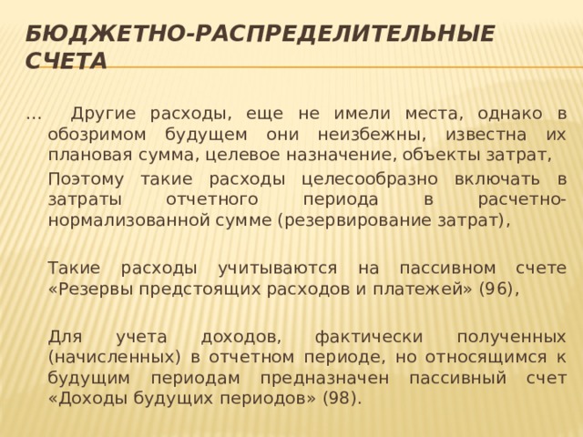 Бюджетно-распределительные счета … Другие расходы, еще не имели места, однако в обозримом будущем они неизбежны, известна их плановая сумма, целевое назначение, объекты затрат,  Поэтому такие расходы целесообразно включать в затраты отчетного периода в расчетно-нормализованной сумме (резервирование затрат),  Такие расходы учитываются на пассивном счете «Резервы предстоящих расходов и платежей» (96),  Для учета доходов, фактически полученных (начисленных) в отчетном периоде, но относящимся к будущим периодам предназначен пассивный счет «Доходы будущих периодов» (98). 