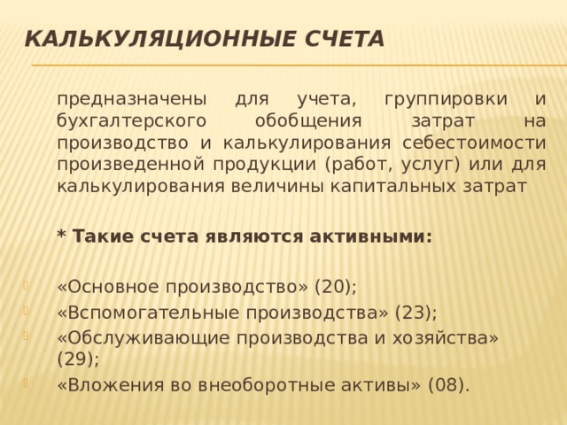Калькуляционные счета  предназначены для учета, группировки и бухгалтерского обобщения затрат на производство и калькулирования себестоимости произведенной продукции (работ, услуг) или для калькулирования величины капитальных затрат  * Такие счета являются активными: «Основное производство» (20); «Вспомогательные производства» (23); «Обслуживающие производства и хозяйства» (29); «Вложения во внеоборотные активы» (08). 