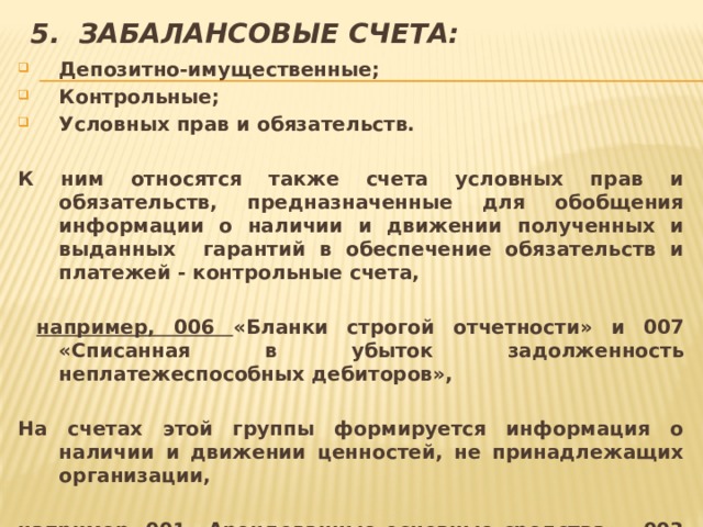 5. Забалансовые счета: Депозитно-имущественные; Контрольные; Условных прав и обязательств.  К ним относятся также счета условных прав и обязательств, предназначенные для обобщения информации о наличии и движении полученных и выданных гарантий в обеспечение обязательств и платежей - контрольные счета,   например, 006 «Бланки строгой отчетности» и 007 «Списанная в убыток задолженность неплатежеспособных дебиторов»,  На счетах этой группы формируется информация о наличии и движении ценностей, не принадлежащих организации,  например, 001 «Арендованные основные средства», 003 «Материалы, принятые в переработку» и другие..  