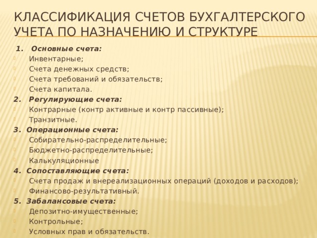 Классификация счетов бухгалтерского учета по назначению и структуре  1. Основные счета: Инвентарные; Счета денежных средств; Счета требований и обязательств; Счета капитала. 2. Регулирующие счета: Контрарные (контр активные и контр пассивные); Транзитные. 3. Операционные счета: Собирательно-распределительные; Бюджетно-распределительные; Калькуляционные 4. Сопоставляющие счета: Счета продаж и внереализационных операций (доходов и расходов); Финансово-результативный. 5. Забалансовые счета: Депозитно-имущественные; Контрольные; Условных прав и обязательств. 