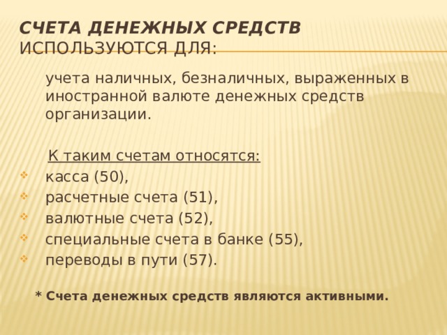 Счета денежных средств используются для:  учета наличных, безналичных, выраженных в иностранной валюте денежных средств организации.  К таким счетам относятся: касса (50), расчетные счета (51), валютные счета (52), специальные счета в банке (55), переводы в пути (57).  * Счета денежных средств являются активными. 