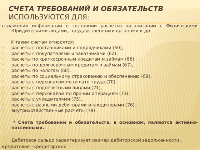 Счета требований и обязательств используются для: отражения информации о состоянии расчетов организации с Физическими Юридическими лицами, государственными органами и др.  К таким счетам относятся: расчеты с поставщиками и подрядчиками (60), расчеты с покупателями и заказчиками (62), расчеты по краткосрочным кредитам и займам (66), расчеты по долгосрочным кредитам и займам (67), расчеты по налогам (68), расчеты по социальному страхованию и обеспечению (69), расчеты с персоналом по оплате труда (70), расчеты с подотчетными лицами (71), расчеты с персоналом по прочим операциям (73), расчеты с учредителями (75), расчеты с разными дебиторами и кредиторами (76), внутрихозяйственные расчеты (79).  * Счета требований и обязательств, в основном, являются активно-пассивными.  Дебетовое сальдо характеризует размер дебиторской задолженности, кредитовое –кредиторской 