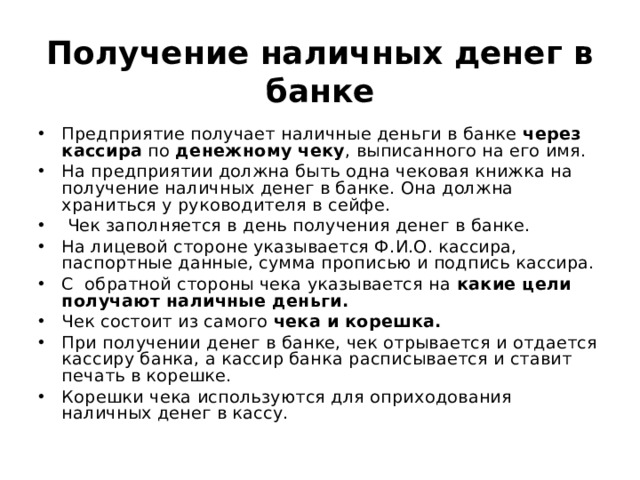 Получение наличных денег в банке Предприятие получает наличные деньги в банке через кассира по денежному чеку , выписанного на его имя. На предприятии должна быть одна чековая книжка на получение наличных денег в банке. Она должна храниться у руководителя в сейфе.  Чек заполняется в день получения денег в банке. На лицевой стороне указывается Ф.И.О. кассира, паспортные данные, сумма прописью и подпись кассира. С обратной стороны чека указывается на какие цели получают наличные деньги. Чек состоит из самого чека и корешка. При получении денег в банке, чек отрывается и отдается кассиру банка, а кассир банка расписывается и ставит печать в корешке. Корешки чека используются для оприходования наличных денег в кассу. 