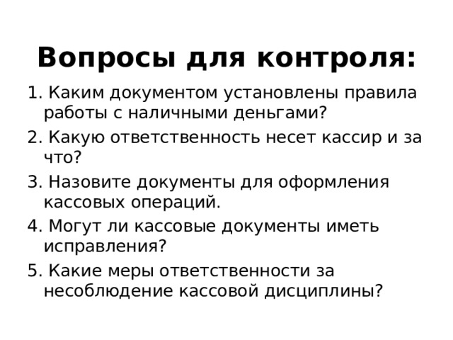 Вопросы для контроля: 1. Каким документом установлены правила работы с наличными деньгами? 2. Какую ответственность несет кассир и за что? 3. Назовите документы для оформления кассовых операций. 4. Могут ли кассовые документы иметь исправления? 5. Какие меры ответственности за несоблюдение кассовой дисциплины? 