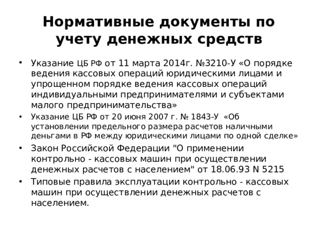 Нормативные документы по учету денежных средств Указание ЦБ РФ от 11 марта 2014г. №3210-У «О порядке ведения кассовых операций юридическими лицами и упрощенном порядке ведения кассовых операций индивидуальными предпринимателями и субъектами малого предпринимательства» Указание ЦБ РФ от 20 июня 2007 г. № 1843-У «Об установлении предельного размера расчетов наличными деньгами в РФ между юридическими лицами по одной сделке» Закон Российской Федерации 
