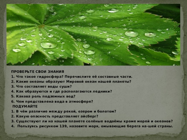 ПРОВЕРЬТЕ СВОИ ЗНАНИЯ 1. Что такое гидросфера? Перечислите её составные части. 2. Какие океаны образуют Мировой океан нашей планеты? 3. Что составляет воды суши? 4. Как образуются и где располагаются ледники? 5. Какова роль подземных вод? 6. Чем представлена вода в атмосфере?  ПОДУМАЙТЕ 1. В чём различие между рекой, озером и болотом? 2. Какую опасность представляет айсберг? 3. Существуют ли на нашей планете солёные водоёмы кроме морей и океанов? 4. Пользуясь рисунком 139, назовите моря, омывающие берега на-шей страны.  