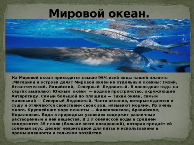 Мировой океан. На Мировой океан приходится свыше 96% всей воды нашей планеты .Материки и острова делят Мировой океан на отдельные океаны: Тихий, Атлантический, Индийский, Северный Ледовитый. В последние годы на картах выделяют Южный океан  — водное пространство, окружающее Антарктиду. Самый большой по площади — Тихий океан, самый маленький — Северный Ледовитый. Части океанов, которые вдаются в сушу и отличаются свойствами своих вод, называют морями. Их очень много. Крупнейшие моря планеты — Филиппинское, Аравийское, Коралловое. Вода в природных условиях содержит различные растворённые в ней вещества. В 1 л океанской воды в среднем содержится 35 г соли (больше всего поваренной), которая придаёт ей солёный вкус, делает непригодной для питья и использования в промышленности и сельском хозяйстве. 