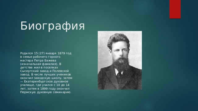 Биография Родился 15 (27) января 1879 год в семье рабочего горного мастера Петра Бажева (изначальная фамилия). В детстве жил в поселках Сысертский завод и Полевской завод. В числе лучших учеников окончил заводскую школу, затем — Екатеринбургское духовное училище, где учился с 10 до 14 лет, затем в 1899 году окончил Пермскую духовную семинарию . 
