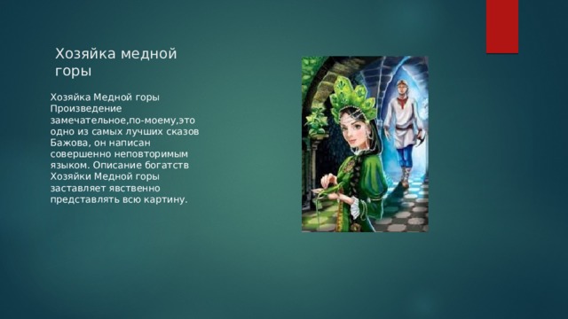 Хозяйка медной горы Хозяйка Медной горы Произведение замечательное,по-моему,это одно из самых лучших сказов Бажова, он написан совершенно неповторимым языком. Описание богатств Хозяйки Медной горы заставляет явственно представлять всю картину. 