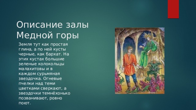 Описание залы Медной горы Земля тут как простая глина, а по ней кусты черные, как бархат. На этих кустах большие зеленые колокольцы малахитовы и в каждом сурьмяная звездочка. Огневые пчелки над теми цветками сверкают, а звездочки темнёхонько позванивают, ровно поют. 