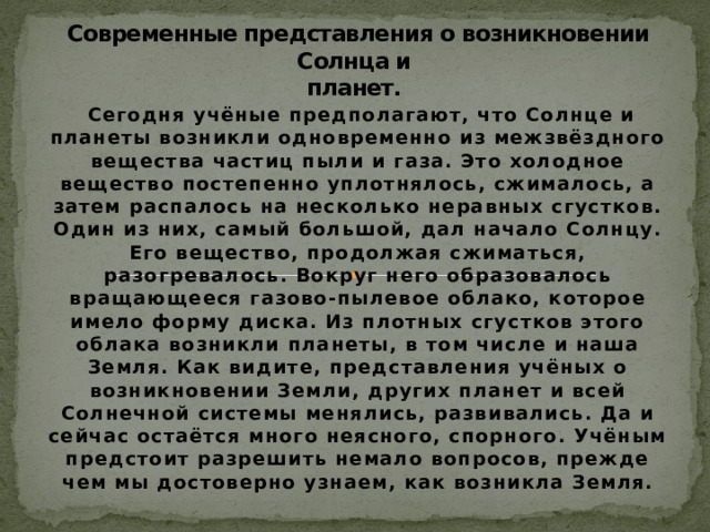 Современные представления о возникновении Солнца и  планет.  Сегодня учёные предполагают, что Солнце и планеты возникли одновременно из межзвёздного вещества частиц пыли и газа. Это холодное вещество постепенно уплотнялось, сжималось, а затем распалось на несколько неравных сгустков. Один из них, самый большой, дал начало Солнцу. Его вещество, продолжая сжиматься, разогревалось. Вокруг него образовалось вращающееся газово-пылевое облако, которое имело форму диска. Из плотных сгустков этого облака возникли планеты, в том числе и наша Земля. Как видите, представления учёных о возникновении Земли, других планет и всей Солнечной системы менялись, развивались. Да и сейчас остаётся много неясного, спорного. Учёным предстоит разрешить немало вопросов, прежде чем мы достоверно узнаем, как возникла Земля. 