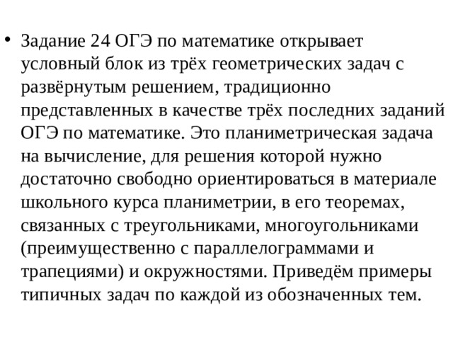 Задание 24 ОГЭ по математике открывает условный блок из трёх геометрических задач с развёрнутым решением, традиционно представленных в качестве трёх последних заданий ОГЭ по математике. Это планиметрическая задача на вычисление, для решения которой нужно достаточно свободно ориентироваться в материале школьного курса планиметрии, в его теоремах, связанных с треугольниками, многоугольниками (преимущественно с параллелограммами и трапециями) и окружностями. Приведём примеры типичных задач по каждой из обозначенных тем. 