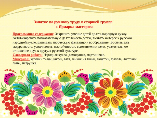 Занятие по ручному труду в старшей группе  « Ярмарка мастеров» Программное содержание : Закрепить умение детей делать народную куклу. Активизировать познавательную деятельность детей, вызвать интерес к русской народной кукле, развивать творческую фантазию и воображение. Воспитывать аккуратность, усидчивость, настойчивость в достижении цели, уважительное отношение друг к другу, к русской культуре. Словарная работа:  Народная кукла, домовушка, мартиничка. Материал: кусочки ткани, нитки, вата, зайчик из ткани, монетки, фасоль, листочки липы, петрушка. 