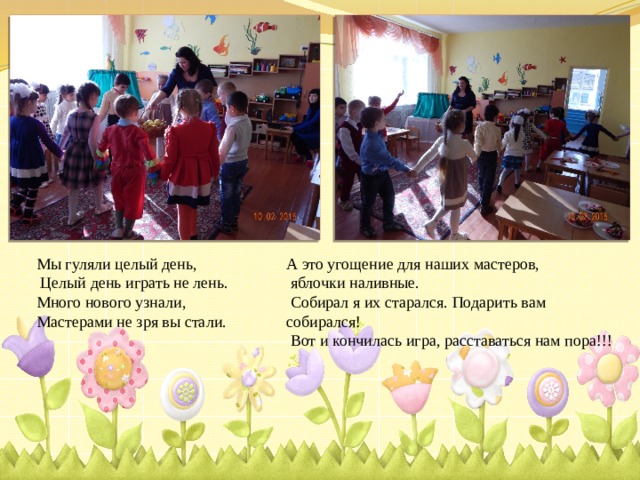 Мы гуляли целый день, А это угощение для наших мастеров,  Целый день играть не лень.  яблочки наливные. Много нового узнали,  Собирал я их старался. Подарить вам собирался! Мастерами не зря вы стали.  Вот и кончилась игра, расставаться нам пора!!! 