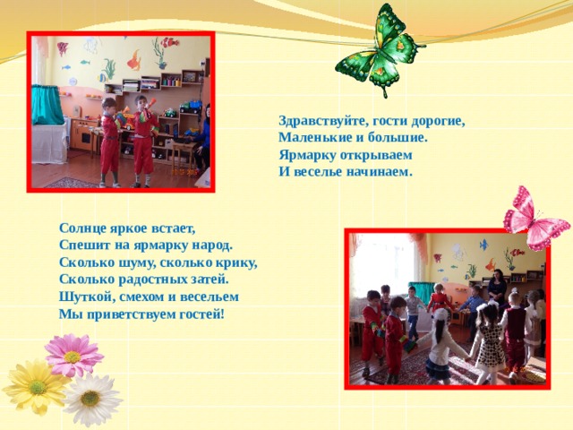 Здравствуйте, гости дорогие, Маленькие и большие. Ярмарку открываем И веселье начинаем.  Солнце яркое встает,  Спешит на ярмарку народ.  Сколько шуму, сколько крику,  Сколько радостных затей.  Шуткой, смехом и весельем  Мы приветствуем гостей! 